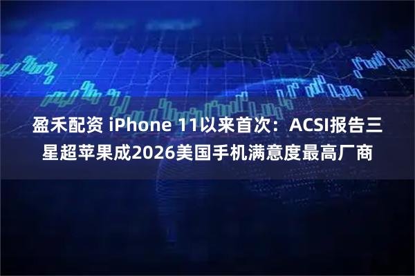 盈禾配资 iPhone 11以来首次：ACSI报告三星超苹果成2026美国手机满意度最高厂商