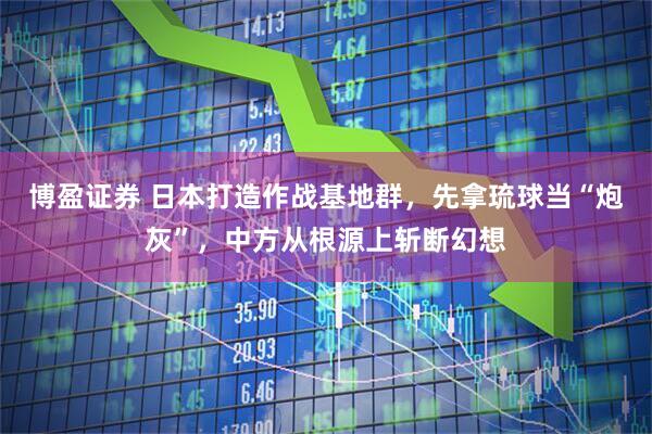 博盈证券 日本打造作战基地群，先拿琉球当“炮灰”，中方从根源上斩断幻想