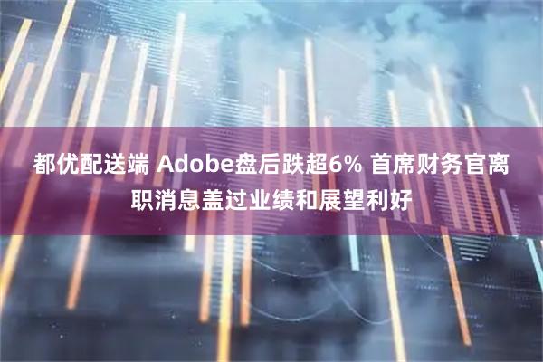 都优配送端 Adobe盘后跌超6% 首席财务官离职消息盖过业绩和展望利好