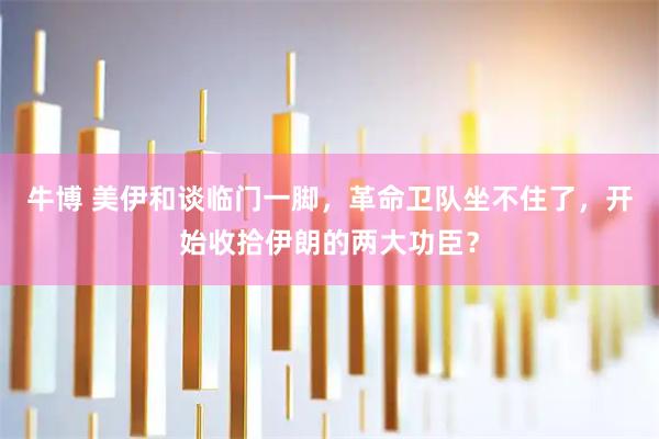 牛博 美伊和谈临门一脚，革命卫队坐不住了，开始收拾伊朗的两大功臣？