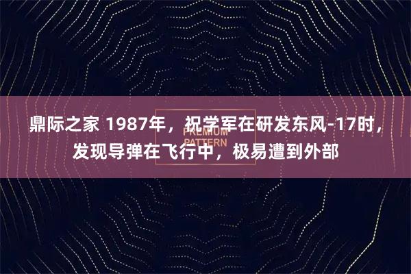 鼎际之家 1987年,祝学军在研发东风-17时,发现导弹在飞行中,极易遭到外部
