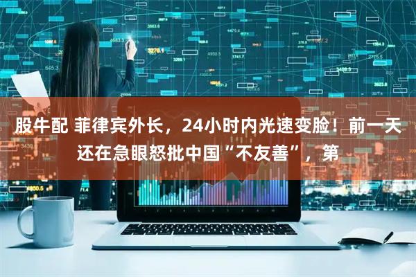 股牛配 菲律宾外长,24小时内光速变脸!前一天还在急眼怒批中国“不友善”,第