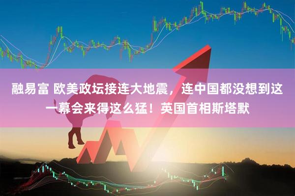 融易富 欧美政坛接连大地震，连中国都没想到这一幕会来得这么猛！英国首相斯塔默