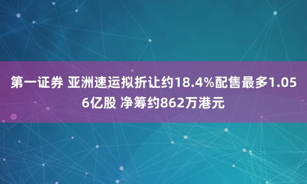 第一证券 亚洲速运拟折让约18.4%配售最多1.056亿股 净筹约862万港元