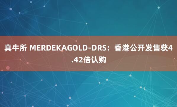 真牛所 MERDEKAGOLD-DRS：香港公开发售获4.42倍认购