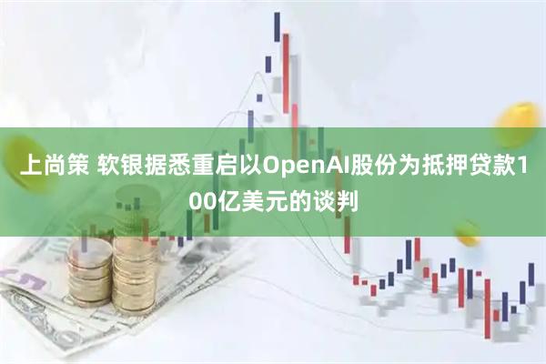 上尚策 软银据悉重启以OpenAI股份为抵押贷款100亿美元的谈判