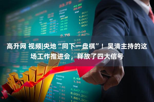 高升网 视频|央地“同下一盘棋”！吴清主持的这场工作推进会，释放了四大信号