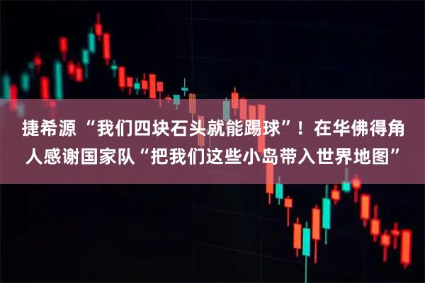 捷希源 “我们四块石头就能踢球”！在华佛得角人感谢国家队“把我们这些小岛带入世界地图”