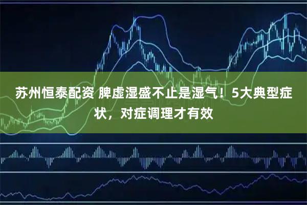 苏州恒泰配资 脾虚湿盛不止是湿气！5大典型症状，对症调理才有效