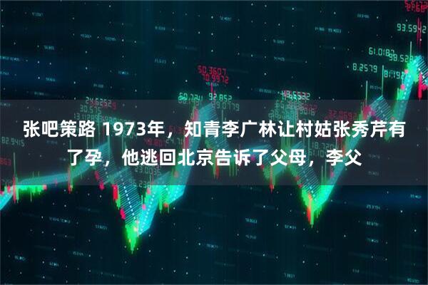 张吧策路 1973年，知青李广林让村姑张秀芹有了孕，他逃回北京告诉了父母，李父
