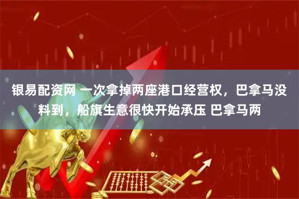 银易配资网 一次拿掉两座港口经营权，巴拿马没料到，船旗生意很快开始承压 巴拿马两