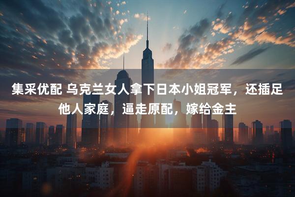 集采优配 乌克兰女人拿下日本小姐冠军，还插足他人家庭，逼走原配，嫁给金主