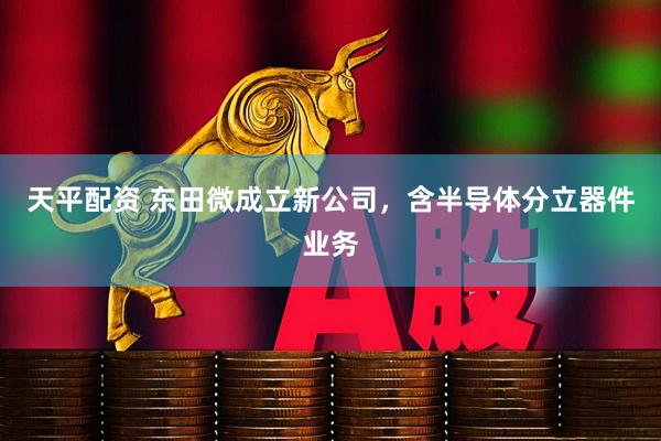 天平配资 东田微成立新公司，含半导体分立器件业务