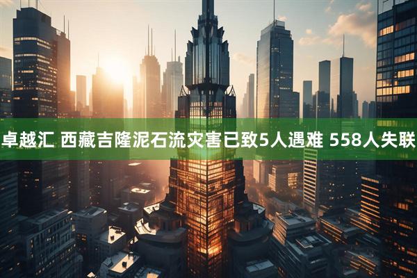 卓越汇 西藏吉隆泥石流灾害已致5人遇难 558人失联