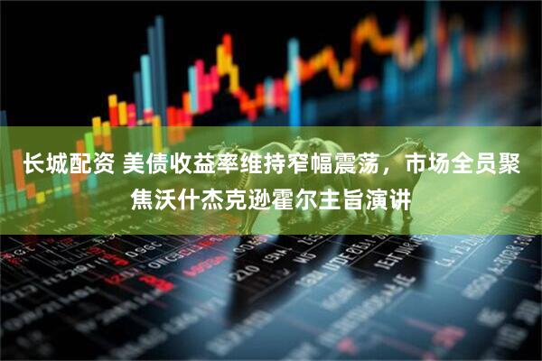 长城配资 美债收益率维持窄幅震荡，市场全员聚焦沃什杰克逊霍尔主旨演讲