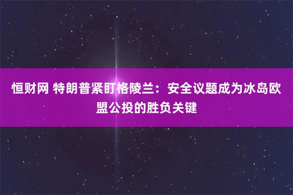恒财网 特朗普紧盯格陵兰：安全议题成为冰岛欧盟公投的胜负关键