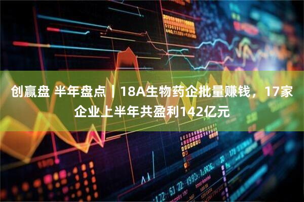 创赢盘 半年盘点｜18A生物药企批量赚钱，17家企业上半年共盈利142亿元
