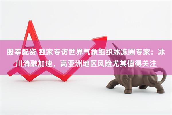 股莘配资 独家专访世界气象组织冰冻圈专家：冰川消融加速，高亚洲地区风险尤其值得关注
