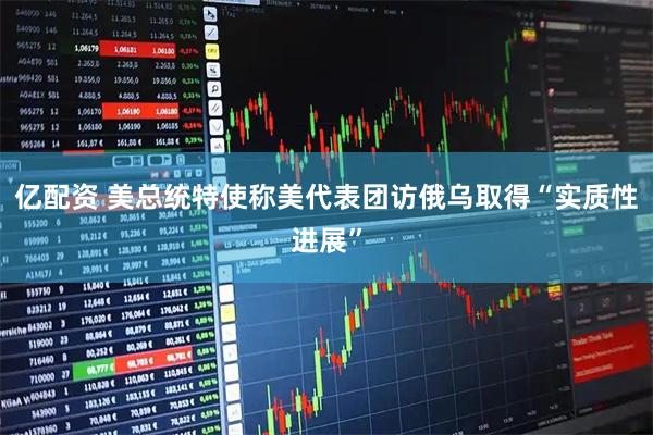 亿配资 美总统特使称美代表团访俄乌取得“实质性进展”